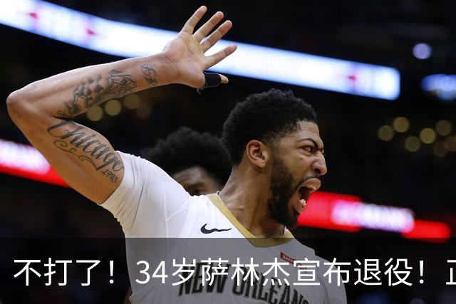 不打了！34岁萨林杰宣布退役！正式结束12年NBA+CBA生涯
