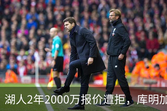 湖人2年2000万报价遭拒，库明加坚持索要近2000万年薪，谈判陷僵局