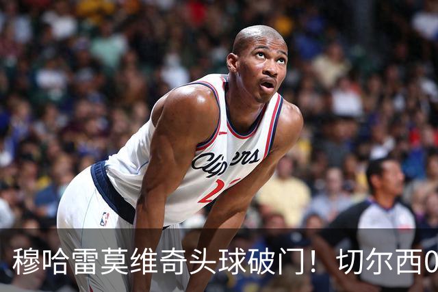 穆哈雷莫维奇头球破门！切尔西0-1利兹联！