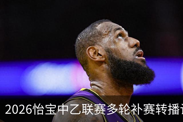 2026怡宝中乙联赛多轮补赛转播计划表
